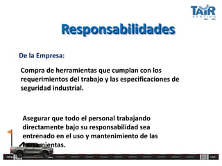 Responsabilidades
De la Empresa:
Compra de herramientas que cumplan con los
requerimientos del trabajo y las especificaciones de
seguridad industrial.
Asegurar que todo el personal trabajando
directamente bajo su responsabilidad sea
entrenado en el uso y mantenimiento de las
herramientas.
 