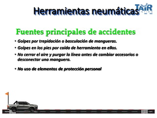 Herramientas neumáticas
• Golpes por trepidación o basculación de mangueras.
• Golpes en los pies por caída de herramienta en ellos.
• No cerrar el aire y purgar la línea antes de cambiar accesorios o
desconectar una manguera.
• No uso de elementos de protección personal
Fuentes principales de accidentes
 
