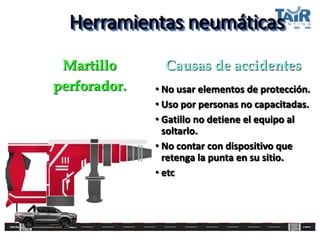 Herramientas neumáticas
• No usar elementos de protección.
• Uso por personas no capacitadas.
• Gatillo no detiene el equipo al
soltarlo.
• No contar con dispositivo que
retenga la punta en su sitio.
• etc
Martillo
perforador.
Causas de accidentes
 