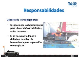 Responsabilidades
Deberes de los trabajadores:
• Inspeccionar las herramientas
para ubicar daños y defectos,
antes de su uso.
• Si se encuentra daños o
defectos, devolver la
herramienta para reparación
o reemplazo.
 