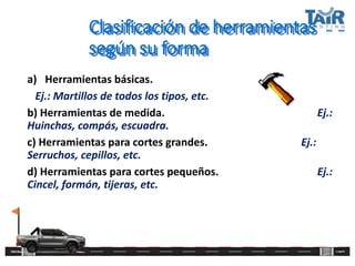 Clasificación de herramientas
según su forma
a) Herramientas básicas.
Ej.: Martillos de todos los tipos, etc.
b) Herramientas de medida. Ej.:
Huinchas, compás, escuadra.
c) Herramientas para cortes grandes. Ej.:
Serruchos, cepillos, etc.
d) Herramientas para cortes pequeños. Ej.:
Cincel, formón, tijeras, etc.
 