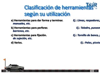 Clasificación de herramientas
según su utilización
a) Herramientas para dar forma y terminar. Ej.: Limas, raspadores,
manuales, etc.
b) Herramientas para perforar. Ej.: Taladro, punzone
barrenos, etc.
c) Herramientas para fijación. Ej.: Tornillo de banco, p
de sujeción, etc.
d) Varios. Ej.: Palas, picota
 