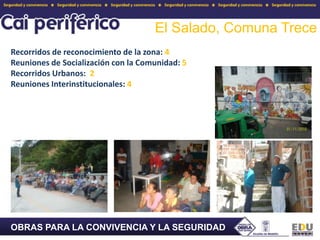 El Salado, Comuna TreceRecorridos de reconocimiento de la zona: 4Reuniones de Socialización con la Comunidad: 5Recorridos Urbanos:  2 Reuniones Interinstitucionales: 4OBRAS PARA LA CONVIVENCIA Y LA SEGURIDAD