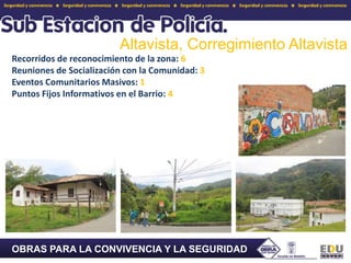 Altavista, Corregimiento Altavista Recorridos de reconocimiento de la zona: 6Reuniones de Socialización con la Comunidad: 3Eventos Comunitarios Masivos: 1Puntos Fijos Informativos en el Barrio: 4OBRAS PARA LA CONVIVENCIA Y LA SEGURIDAD