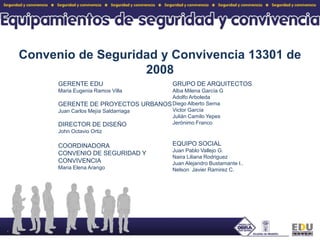 Convenio de Seguridad y Convivencia 13301 de 2008GERENTE EDUMaria Eugenia Ramos VillaGERENTE DE PROYECTOS URBANOSJuan Carlos Mejía SaldarriagaDIRECTOR DE DISEÑOJohn Octavio OrtizCOORDINADORA CONVENIO DE SEGURIDAD Y CONVIVENCIAMaria Elena ArangoGRUPO DE ARQUITECTOSAlba Milena García GAdolfo ArboledaDiego Alberto SernaVictor GarcíaJulián Camilo YepesJerónimo FrancoEQUIPO SOCIALJuan Pablo Vallejo G.Naira Liliana RodriguezJuan Alejandro Bustamante l.. Nelson  Javier Ramirez C.