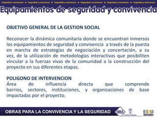 OBJETIVO GENERAL DE LA GESTION SOCIALReconocer la dinámica comunitaria donde se encuentran inmersos los equipamientos de seguridad y convivencia  a través de la puesta en marcha de estrategias de negociación y concertación, a su vez, de la utilización de metodologías interactivas que posibiliten vincular a la fuerzas vivas de la comunidad a la construcción del proyecto en sus diferentes etapas. POLIGONO DE INTERVENCION Área de influencia directa que comprende barrios, sectores, instituciones, y organizaciones de base impactadas por el proyecto. OBRAS PARA LA CONVIVENCIA Y LA SEGURIDAD