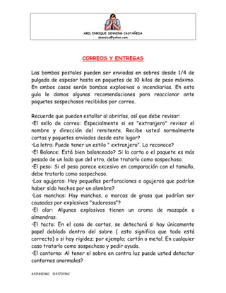 ABEL ENRIQUE SINNING CASTAÑEDA
abensica@yahoo.com
ASINNINGC 3143702962
CORREOS Y ENTREGAS
Las bombas postales pueden ser enviadas en sobres desde 1/4 de
pulgada de espesor hasta en paquetes de 10 kilos de peso máximo.
En ambos casos serán bombas explosivas o incendiarias. En esta
guía le damos algunas recomendaciones para reaccionar ante
paquetes sospechosos recibidos por correo.
Recuerde que pueden estallar al abrirlas, así que debe revisar:
•El sello de correo: Especialmente si es "extranjero" revisar el
nombre y dirección del remitente. Recibe usted normalmente
cartas y paquetes enviados desde este lugar?
•La letra: Puede tener un estilo " extranjero". Lo reconoce?
•El Balance: Está bien balanceado? Si la carta o el paquete es más
pesado de un lado que del otro, debe tratarlo como sospechoso.
•El peso: Si el peso parece excesivo en comparación con el tamaño,
debe tratarlo como sospechoso.
•Los agujeros: Hay pequeñas perforaciones o agujeros que podrían
haber sido hechos por un alambre?
•Las manchas: Hay manchas, o marcas de grasa que podrían ser
causadas por explosivos "sudorosos"?
•El olor: Algunos explosivos tienen un aroma de mazapán o
almendras.
•El tacto: En el caso de cartas, se detectará si hay únicamente
papel doblado dentro del sobre ( esto significa que todo está
correcto) o si hay rigidez; por ejemplo; cartón o metal. En cualquier
caso tratarlo como sospechoso y pedir ayuda.
•El contorno: Al tener el sobre en contra luz puede usted detectar
contornos anormales?
 