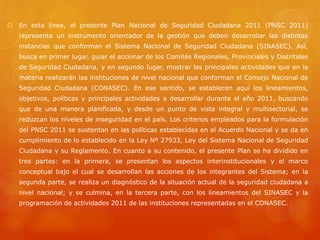 En esta línea, el presente Plan Nacional de Seguridad Ciudadana 2011 (PNSC 2011)
representa un instrumento orientador de la gestión que deben desarrollar las distintas
instancias que conforman el Sistema Nacional de Seguridad Ciudadana (SINASEC). Así,
busca en primer lugar, guiar el accionar de los Comités Regionales, Provinciales y Distritales
de Seguridad Ciudadana, y en segundo lugar, mostrar las principales actividades que en la
materia realizarán las instituciones de nivel nacional que conforman el Consejo Nacional de
Seguridad Ciudadana (CONASEC). En ese sentido, se establecen aquí los lineamientos,
objetivos, políticas y principales actividades a desarrollar durante el año 2011, buscando
que de una manera planificada, y desde un punto de vista integral y multisectorial, se
reduzcan los niveles de inseguridad en el país. Los criterios empleados para la formulación
del PNSC 2011 se sustentan en las políticas establecidas en el Acuerdo Nacional y se da en
cumplimiento de lo establecido en la Ley Nº 27933, Ley del Sistema Nacional de Seguridad
Ciudadana y su Reglamento. En cuanto a su contenido, el presente Plan se ha dividido en
tres partes: en la primera, se presentan los aspectos interinstitucionales y el marco
conceptual bajo el cual se desarrollan las acciones de los integrantes del Sistema; en la
segunda parte, se realiza un diagnóstico de la situación actual de la seguridad ciudadana a
nivel nacional; y se culmina, en la tercera parte, con los lineamientos del SINASEC y la
programación de actividades 2011 de las instituciones representadas en el CONASEC.
 