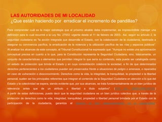LAS AUTORIDADES DE MI LOCALIDAD
¿Que están haciendo por erradicar el incremento de pandillas?
Para comprender cuál es la mejor estrategia que el próximo alcalde debe implementar, es imprescindible manejar una
definición para lo cual recurriré a la Ley No. 27933 -vigente desde el 11 de febrero de 2003-. Así, según su artículo 2, la
seguridad ciudadana es "la acción integrada que desarrolla el Estado, con la colaboración de la ciudadanía, destinada a
asegurar su convivencia pacífica, la erradicación de la violencia y la utilización pacífica de las vías y espacios públicos".
Al analizar los alcances de este concepto, el Tribunal Constitucional ha expresado que: "Aunque no existe una aproximación
conceptual precisa en cuanto a lo que, para la Constitución representa la Seguridad Ciudadana, sino, básicamente, un
conjunto de características o elementos que permiten integrar lo que sería su contenido, esta puede ser catalogada como
un estado de protección que brinda el Estado y en cuya consolidación colabora la sociedad, a fin de que determinados
derechos pertenecientes a los ciudadanos puedan ser preservados frente a situaciones de peligro o amenaza, o reparados
en caso de vulneración o desconocimiento. Derechos como la vida, la integridad, la tranquilidad, la propiedad o la libertad
personal, suelen ser los principales referentes que integran el contenido de la Seguridad Ciudadana en atención a lo que del
Estado y la colectividad se espera, siendo evidente que, por sus alcances, se trata fundamentalmente de un bien jurídico de
relevancia antes que de un atributo o libertad a título subjetivo". (STC No. 05664-2009-HC/TC)
A partir de estas definiciones, puedo decir que la seguridad ciudadana es un bien jurídico colectivo que, a través de la
protección de derechos como la vida, integridad, tranquilidad, propiedad o libertad personal brindada por el Estado con la
participación de la ciudadanía, garantiza el derecho al libre desenvolvimiento de la personalidad.
 