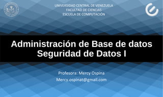 Administración de Base de datos
Seguridad de Datos I
Profesora: Mercy Ospina
Mercy.ospinat@gmail.com
UNIVERSIDAD CENTRAL DE VENEZUELA
FACULTAD DE CIENCIAS
ESCUELA DE COMPUTACIÓN
 