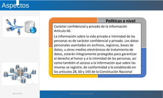 Aspectos
Marzo 2012 Administración de Base de Datos 6
Carácter confidencial y privado de la información
Artículo 66.
La información sobre la vida privada e intimidad de las
personas es de carácter confidencial y privado. Los datos
personales asentados en archivos, registros, bases de
datos, u otros medios electrónicos de tratamiento de
datos, estarán íntegramente protegidos para garantizar
el derecho al honor y a la intimidad de las personas, así
como también el acceso a la información que sobre las
mismas se registre, de conformidad a lo establecido en
los artículos 28, 60 y 143 de la Constitución Nacional
 