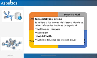 Aspectos
Marzo 2012 Administración de Base de Datos 9
Temas relativos al sistema
Se refiere a los niveles del sistema donde se
deben reforzar las funciones de seguridad:
•Nivel físico del hardware
•Nivel del SO
•Nivel del SMBD
•Nivel de red (Acceso por internet, cloud)
 