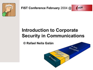 FIST Conference February 2004 @




Introduction to Corporate
Security in Communications
 © Rafael Neila Galán
                                        IP
                                     (Enc Data
                                          rypt
                                               ed)
                           IPSec
                         Header(s)
                 IP       AH/ESP
                    He
                      ad
                         er
 