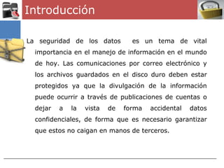 Introducción

La seguridad de los datos         es un tema de vital
  importancia en el manejo de información en el mundo
  de hoy. Las comunicaciones por correo electrónico y
  los archivos guardados en el disco duro deben estar
  protegidos ya que la divulgación de la información
  puede ocurrir a través de publicaciones de cuentas o
  dejar   a   la   vista   de   forma   accidental   datos
  confidenciales, de forma que es necesario garantizar
  que estos no caigan en manos de terceros.
 