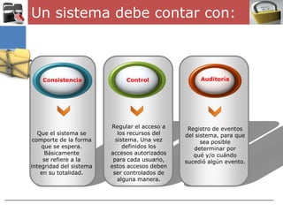 Un sistema debe contar con:



    Consistencia              Control               Auditoría




                         Regular el acceso a    Registro de eventos
   Que el sistema se        los recursos del   del sistema, para que
 comporte de la forma      sistema. Una vez          sea posible
    que se espera.            definidos los       determinar por
     Básicamente         accesos autorizados      qué y/o cuándo
     se refiere a la      para cada usuario,   sucedió algún evento.
integridad del sistema   estos accesos deben
    en su totalidad.      ser controlados de
                            alguna manera.
 