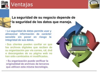 Ventajas

     La seguridad de su negocio depende de
     la seguridad de los datos que maneja.

• La seguridad de datos permite usar y
almacenar información de carácter
sensible sin poner en riesgo la
integridad de sus datos.
• Sus clientes pueden confiar en que
los archivos digitales que reciben de
su organización por vía correo, cd, dvd
o descargados de su página web no
han sido cambiados ni modificados.
• Su organización puede verificar la
originalidad de archivos de terceros
que utilicen esta misma tecnología.
 