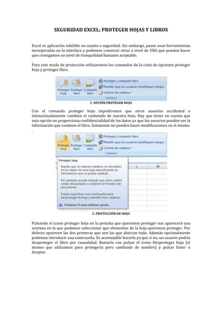 SEGURIDAD EXCEL; PROTEGER HOJAS Y LIBROS
Excel es aplicación infalible en cuanto a seguridad. Sin embargo, posee unas herramientas
incorporadas en la interface y podemos construir otras a nivel de VBA que pueden hacer
que consigamos un nivel de tranquilidad bastante aceptable.
.
Para este modo de protección utilizaremos los comandos de la cinta de opciones proteger
hoja y proteger libro.

1. OPCIÓN PROTEGER HOJA

Con el comando proteger hoja impediremos que otros usuarios accidental o
intencionadamente cambien el contenido de nuestra hoja. Hay que tener en cuenta que
esta opción no proporciona confidencialidad de los datos ya que los usuarios pueden ver la
información que contiene el libro. Solamente no pueden hacer modificaciones en el mismo.
.

2. PROTECCIÓN DE HOJA

Pulsando el icono proteger hoja en la pestaña que queremos proteger nos aparecerá una
ventana en la que podemos seleccionar que elementos de la hoja queremos proteger. Por
defecto aparecen las dos primeras que son las que abarcan todo. Además opcionalmente
podemos introducir una contraseña. Es aconsejable hacerlo ya que si no, un usuario podría
desproteger el libro por casualidad. Bastaría con pulsar el icono Desproteger hoja (el
mismo que utilizamos para protegerla pero cambiado de nombre) y pulsar Enter o
Aceptar.

 