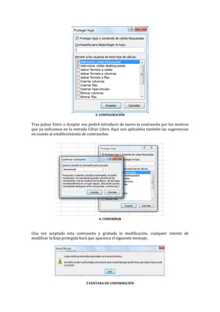 3. CONFIGURACIÓN

Tras pulsar Enter o Aceptar nos pedirá introducir de nuevo la contraseña por los motivos
que ya indicamos en la entrada Cifrar Libro. Aquí son aplicables también las sugerencias
en cuanto al establecimiento de contraseñas.

4. CONFIRMAR

Una vez aceptada esta contraseña y grabada la modificación, cualquier intento de
modificar la hoja protegida hará que aparezca el siguiente mensaje.

5.VENTANA DE CONFIRMACIÓN

 