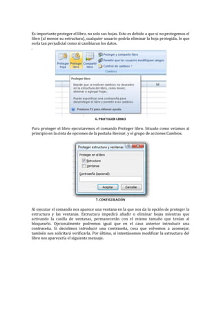Es importante proteger el libro, no solo sus hojas. Esto es debido a que si no protegemos el
libro (al menos su estructura), cualquier usuario podría eliminar la hoja protegida, lo que
sería tan perjudicial como si cambiaran los datos.
.

6. PROTEGER LIBRO

Para proteger el libro ejecutaremos el comando Proteger libro. Situado como veíamos al
principio en la cinta de opciones de la pestaña Revisar, y el grupo de acciones Cambios.

7. CONFIGURACIÓN

Al ejecutar el comando nos aparece una ventana en la que nos da la opción de proteger la
estructura y las ventanas. Estructura impedirá añadir o eliminar hojas mientras que
activando la casilla de ventanas, permanecerán con el mismo tamaño que tenían al
bloquearlo. Opcionalmente podremos igual que en el caso anterior introducir una
contraseña. Si decidimos introducir una contraseña, cosa que volvemos a aconsejar,
también nos solicitará verificarla. Por último, si intentásemos modificar la estructura del
libro nos aparecería el siguiente mensaje.

 