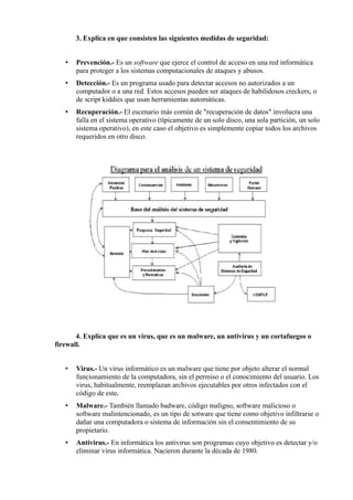 3. Explica en que consisten las siguientes medidas de seguridad:
•

Prevención.- Es un software que ejerce el control de acceso en una red informática
para proteger a los sistemas computacionales de ataques y abusos.

•

Detección.- Es un programa usado para detectar accesos no autorizados a un
computador o a una red. Estos accesos pueden ser ataques de habilidosos creckers, o
de script kiddies que usan herramientas automáticas.

•

Recuperación.- El escenario más común de "recuperación de datos" involucra una
falla en el sistema operativo (típicamente de un solo disco, una sola partición, un solo
sistema operativo), en este caso el objetivo es simplemente copiar todos los archivos
requeridos en otro disco.

4. Explica que es un virus, que es un malware, un antivirus y un cortafuegos o
firewall.
•

Virus.- Un virus informático es un malware que tiene por objeto alterar el normal
funcionamiento de la computadora, sin el permiso o el conocimiento del usuario. Los
virus, habitualmente, reemplazan archivos ejecutables por otros infectados con el
código de este.

•

Malware.- También llamado badware, código maligno, software malicioso o
software malintencionado, es un tipo de sotware que tiene como objetivo infiltrarse o
dañar una computadora o sistema de información sin el consentimiento de su
propietario.

•

Antivirus.- En informática los antivirus son programas cuyo objetivo es detectar y/o
eliminar virus informática. Nacieron durante la década de 1980.

 
