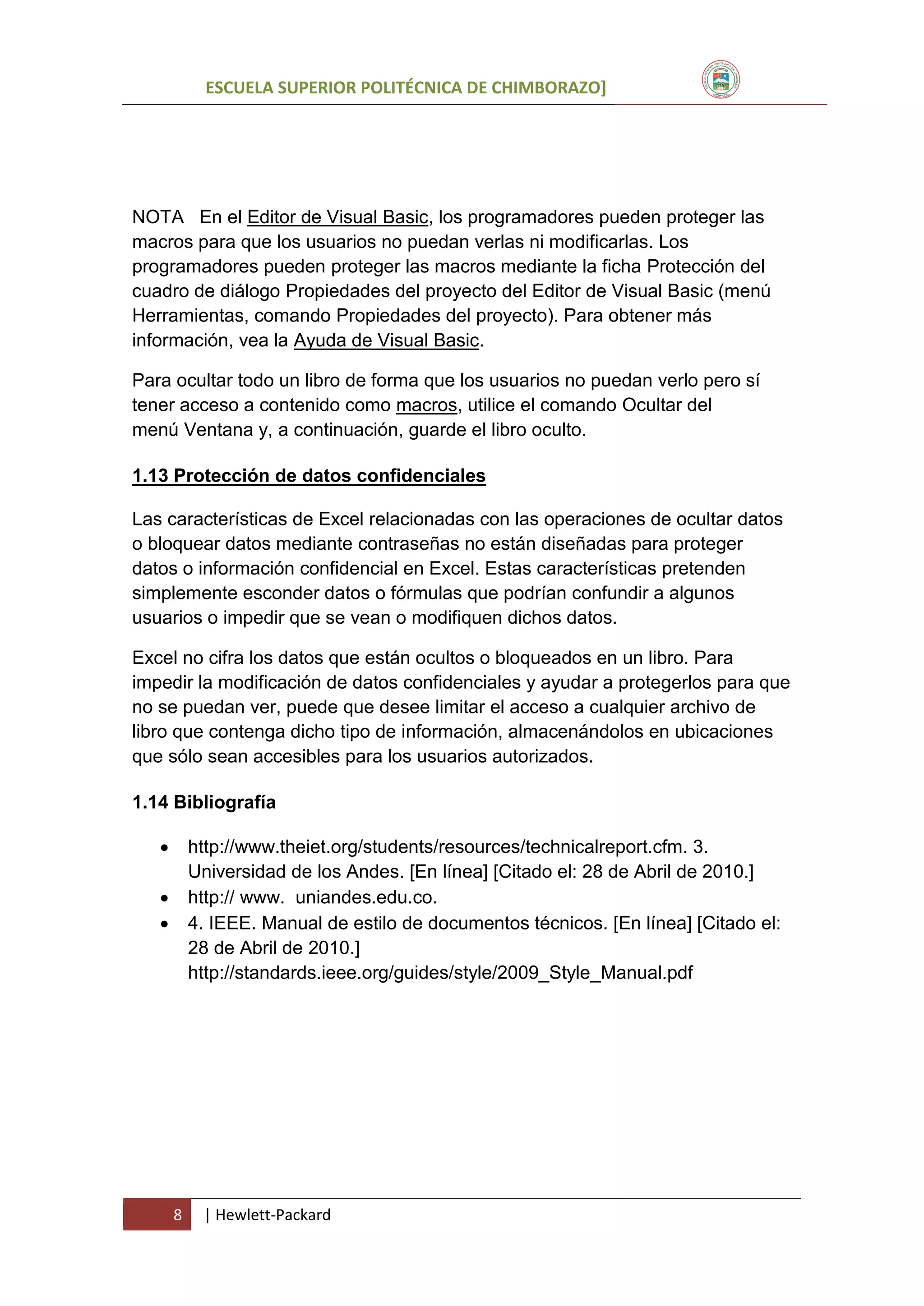 ESCUELA SUPERIOR POLITÉCNICA DE CHIMBORAZO]

NOTA En el Editor de Visual Basic, los programadores pueden proteger las
macros para que los usuarios no puedan verlas ni modificarlas. Los
programadores pueden proteger las macros mediante la ficha Protección del
cuadro de diálogo Propiedades del proyecto del Editor de Visual Basic (menú
Herramientas, comando Propiedades del proyecto). Para obtener más
información, vea la Ayuda de Visual Basic.
Para ocultar todo un libro de forma que los usuarios no puedan verlo pero sí
tener acceso a contenido como macros, utilice el comando Ocultar del
menú Ventana y, a continuación, guarde el libro oculto.
1.13 Protección de datos confidenciales
Las características de Excel relacionadas con las operaciones de ocultar datos
o bloquear datos mediante contraseñas no están diseñadas para proteger
datos o información confidencial en Excel. Estas características pretenden
simplemente esconder datos o fórmulas que podrían confundir a algunos
usuarios o impedir que se vean o modifiquen dichos datos.
Excel no cifra los datos que están ocultos o bloqueados en un libro. Para
impedir la modificación de datos confidenciales y ayudar a protegerlos para que
no se puedan ver, puede que desee limitar el acceso a cualquier archivo de
libro que contenga dicho tipo de información, almacenándolos en ubicaciones
que sólo sean accesibles para los usuarios autorizados.
1.14 Bibliografía


http://www.theiet.org/students/resources/technicalreport.cfm. 3.
Universidad de los Andes. [En línea] [Citado el: 28 de Abril de 2010.]
http:// www. uniandes.edu.co.
4. IEEE. Manual de estilo de documentos técnicos. [En línea] [Citado el:
28 de Abril de 2010.]
http://standards.ieee.org/guides/style/2009_Style_Manual.pdf




8

| Hewlett-Packard

 