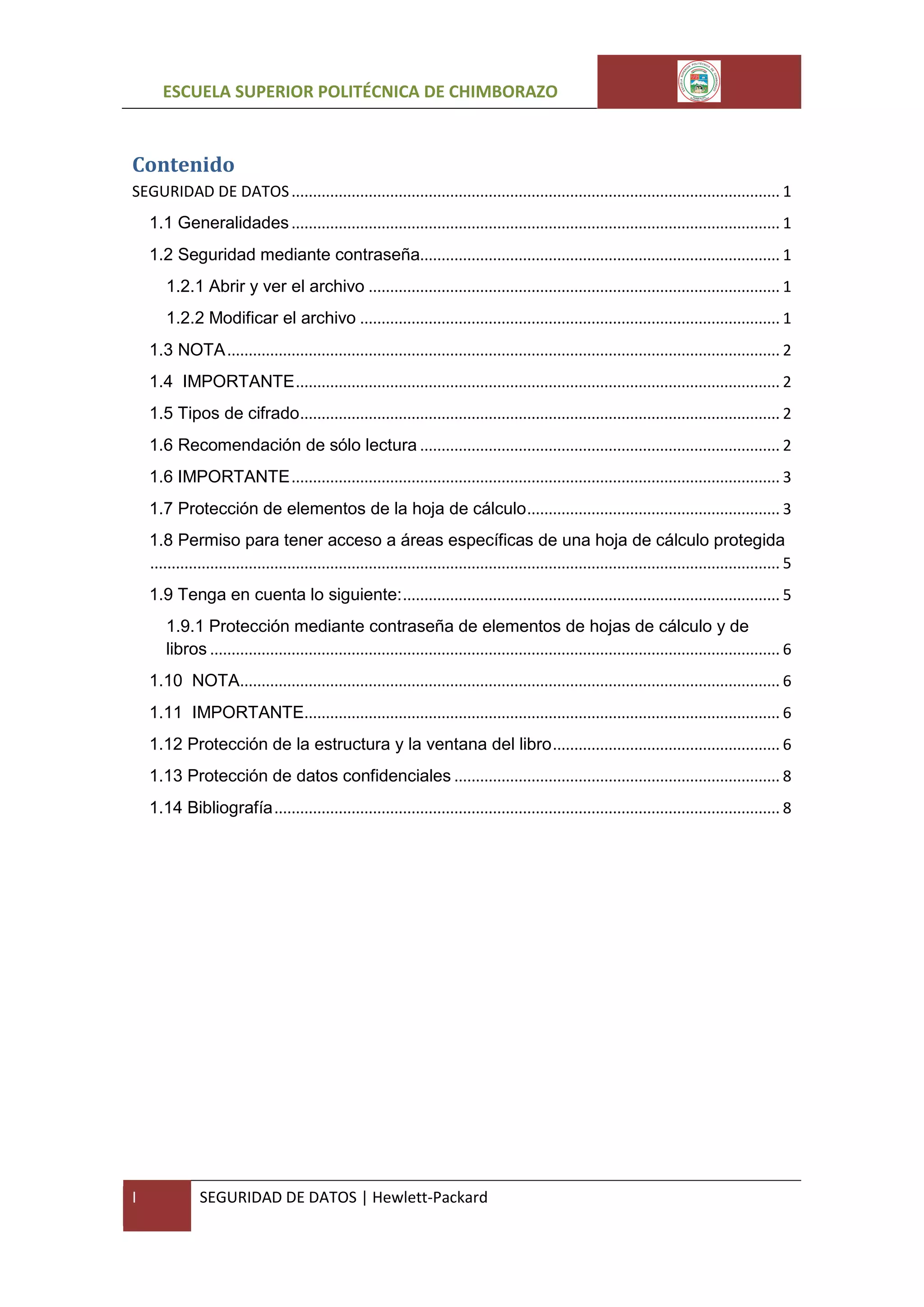 ESCUELA SUPERIOR POLITÉCNICA DE CHIMBORAZO

Contenido
SEGURIDAD DE DATOS .................................................................................................................. 1
1.1 Generalidades .................................................................................................................. 1
1.2 Seguridad mediante contraseña.................................................................................... 1
1.2.1 Abrir y ver el archivo ................................................................................................ 1
1.2.2 Modificar el archivo .................................................................................................. 1
1.3 NOTA ................................................................................................................................. 2
1.4 IMPORTANTE ................................................................................................................. 2
1.5 Tipos de cifrado ................................................................................................................ 2
1.6 Recomendación de sólo lectura .................................................................................... 2
1.6 IMPORTANTE .................................................................................................................. 3
1.7 Protección de elementos de la hoja de cálculo ........................................................... 3
1.8 Permiso para tener acceso a áreas específicas de una hoja de cálculo protegida
................................................................................................................................................... 5
1.9 Tenga en cuenta lo siguiente: ........................................................................................ 5
1.9.1 Protección mediante contraseña de elementos de hojas de cálculo y de
libros ..................................................................................................................................... 6
1.10 NOTA.............................................................................................................................. 6
1.11 IMPORTANTE............................................................................................................... 6
1.12 Protección de la estructura y la ventana del libro ..................................................... 6
1.13 Protección de datos confidenciales ............................................................................ 8
1.14 Bibliografía ...................................................................................................................... 8

I

SEGURIDAD DE DATOS | Hewlett-Packard

 