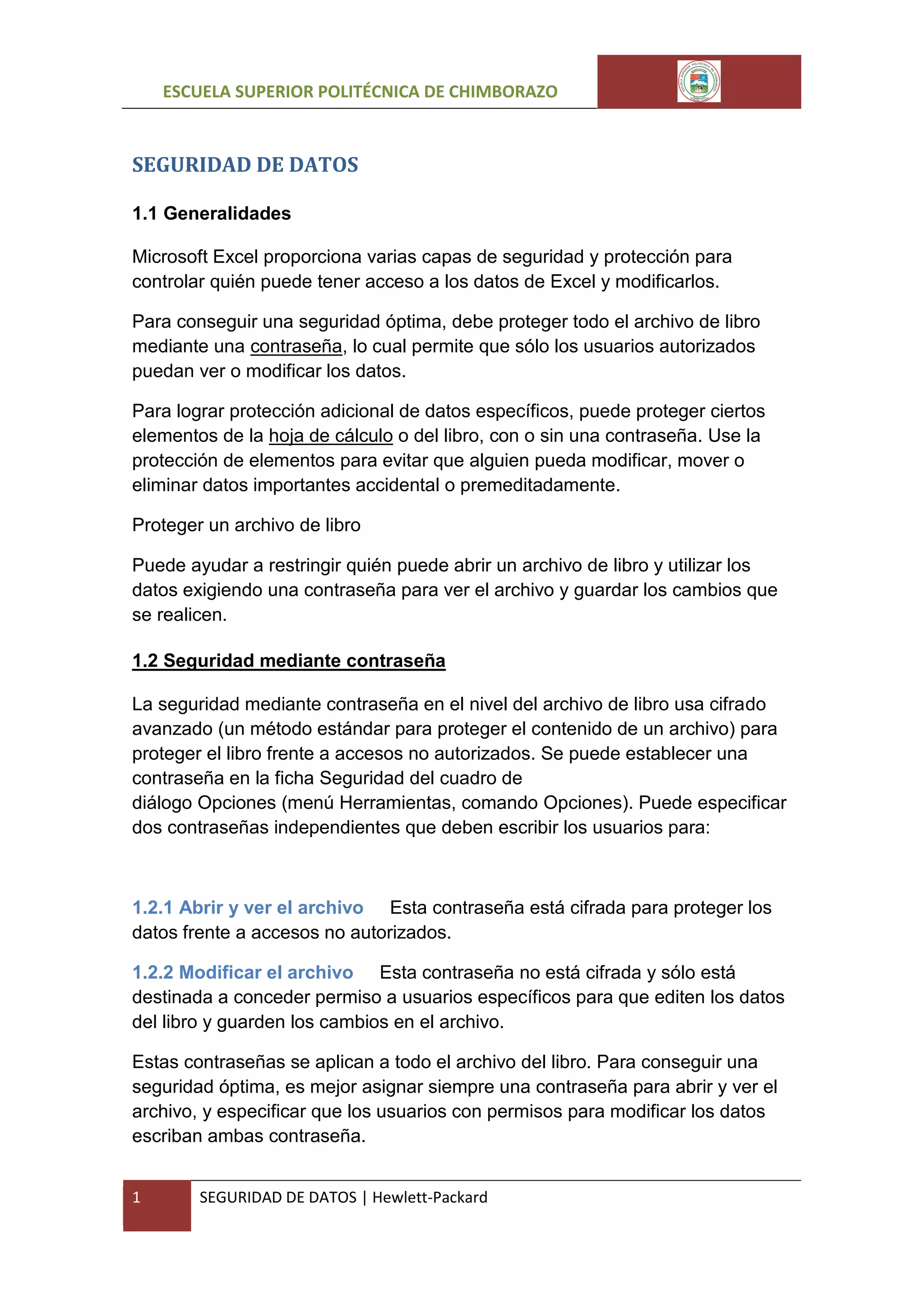 ESCUELA SUPERIOR POLITÉCNICA DE CHIMBORAZO

SEGURIDAD DE DATOS
1.1 Generalidades
Microsoft Excel proporciona varias capas de seguridad y protección para
controlar quién puede tener acceso a los datos de Excel y modificarlos.
Para conseguir una seguridad óptima, debe proteger todo el archivo de libro
mediante una contraseña, lo cual permite que sólo los usuarios autorizados
puedan ver o modificar los datos.
Para lograr protección adicional de datos específicos, puede proteger ciertos
elementos de la hoja de cálculo o del libro, con o sin una contraseña. Use la
protección de elementos para evitar que alguien pueda modificar, mover o
eliminar datos importantes accidental o premeditadamente.
Proteger un archivo de libro
Puede ayudar a restringir quién puede abrir un archivo de libro y utilizar los
datos exigiendo una contraseña para ver el archivo y guardar los cambios que
se realicen.
1.2 Seguridad mediante contraseña
La seguridad mediante contraseña en el nivel del archivo de libro usa cifrado
avanzado (un método estándar para proteger el contenido de un archivo) para
proteger el libro frente a accesos no autorizados. Se puede establecer una
contraseña en la ficha Seguridad del cuadro de
diálogo Opciones (menú Herramientas, comando Opciones). Puede especificar
dos contraseñas independientes que deben escribir los usuarios para:

1.2.1 Abrir y ver el archivo Esta contraseña está cifrada para proteger los
datos frente a accesos no autorizados.
1.2.2 Modificar el archivo Esta contraseña no está cifrada y sólo está
destinada a conceder permiso a usuarios específicos para que editen los datos
del libro y guarden los cambios en el archivo.
Estas contraseñas se aplican a todo el archivo del libro. Para conseguir una
seguridad óptima, es mejor asignar siempre una contraseña para abrir y ver el
archivo, y especificar que los usuarios con permisos para modificar los datos
escriban ambas contraseña.
1

SEGURIDAD DE DATOS | Hewlett-Packard

 