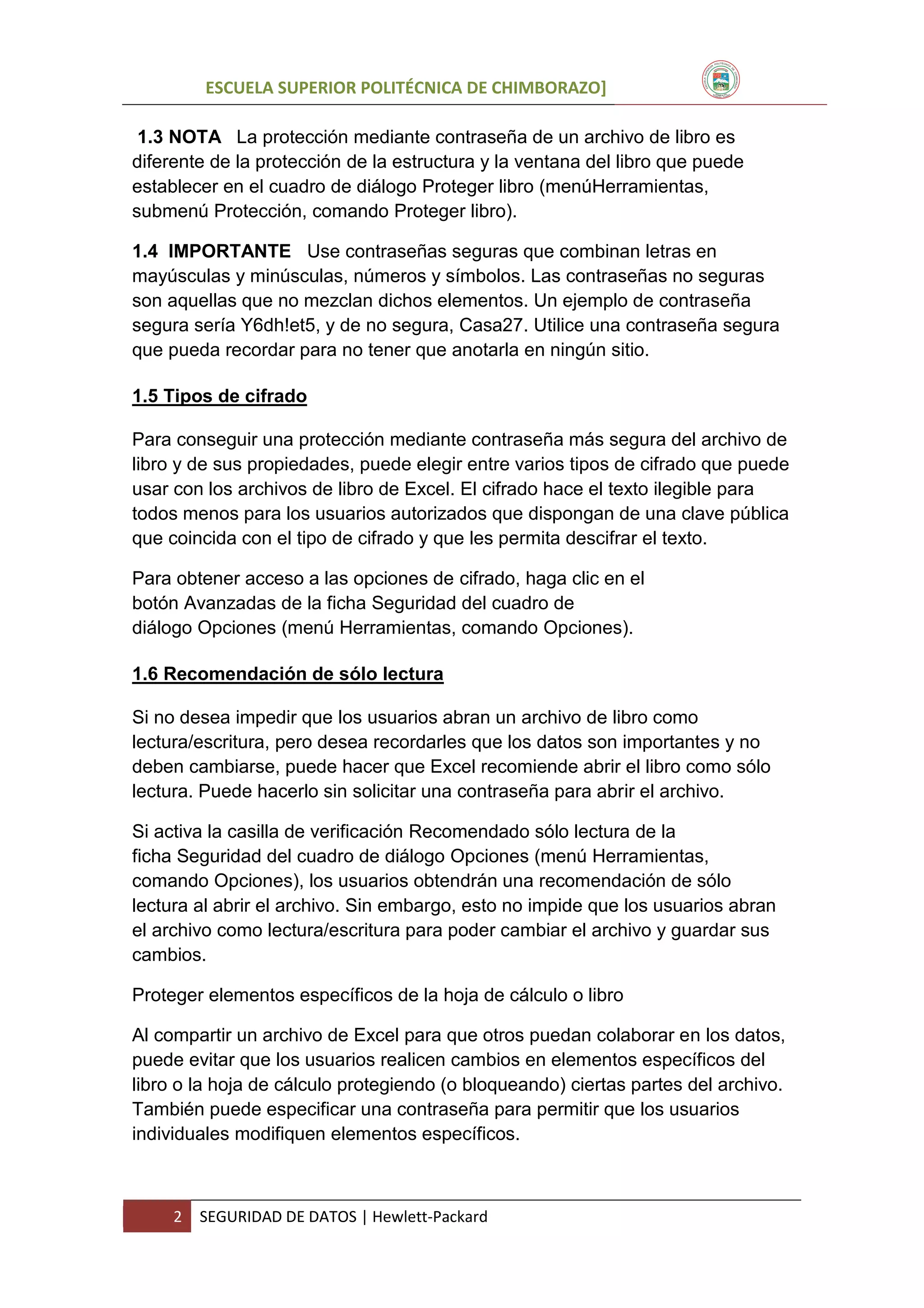 ESCUELA SUPERIOR POLITÉCNICA DE CHIMBORAZO]
1.3 NOTA La protección mediante contraseña de un archivo de libro es
diferente de la protección de la estructura y la ventana del libro que puede
establecer en el cuadro de diálogo Proteger libro (menúHerramientas,
submenú Protección, comando Proteger libro).
1.4 IMPORTANTE Use contraseñas seguras que combinan letras en
mayúsculas y minúsculas, números y símbolos. Las contraseñas no seguras
son aquellas que no mezclan dichos elementos. Un ejemplo de contraseña
segura sería Y6dh!et5, y de no segura, Casa27. Utilice una contraseña segura
que pueda recordar para no tener que anotarla en ningún sitio.
1.5 Tipos de cifrado
Para conseguir una protección mediante contraseña más segura del archivo de
libro y de sus propiedades, puede elegir entre varios tipos de cifrado que puede
usar con los archivos de libro de Excel. El cifrado hace el texto ilegible para
todos menos para los usuarios autorizados que dispongan de una clave pública
que coincida con el tipo de cifrado y que les permita descifrar el texto.
Para obtener acceso a las opciones de cifrado, haga clic en el
botón Avanzadas de la ficha Seguridad del cuadro de
diálogo Opciones (menú Herramientas, comando Opciones).
1.6 Recomendación de sólo lectura
Si no desea impedir que los usuarios abran un archivo de libro como
lectura/escritura, pero desea recordarles que los datos son importantes y no
deben cambiarse, puede hacer que Excel recomiende abrir el libro como sólo
lectura. Puede hacerlo sin solicitar una contraseña para abrir el archivo.
Si activa la casilla de verificación Recomendado sólo lectura de la
ficha Seguridad del cuadro de diálogo Opciones (menú Herramientas,
comando Opciones), los usuarios obtendrán una recomendación de sólo
lectura al abrir el archivo. Sin embargo, esto no impide que los usuarios abran
el archivo como lectura/escritura para poder cambiar el archivo y guardar sus
cambios.
Proteger elementos específicos de la hoja de cálculo o libro
Al compartir un archivo de Excel para que otros puedan colaborar en los datos,
puede evitar que los usuarios realicen cambios en elementos específicos del
libro o la hoja de cálculo protegiendo (o bloqueando) ciertas partes del archivo.
También puede especificar una contraseña para permitir que los usuarios
individuales modifiquen elementos específicos.

2

SEGURIDAD DE DATOS | Hewlett-Packard

 