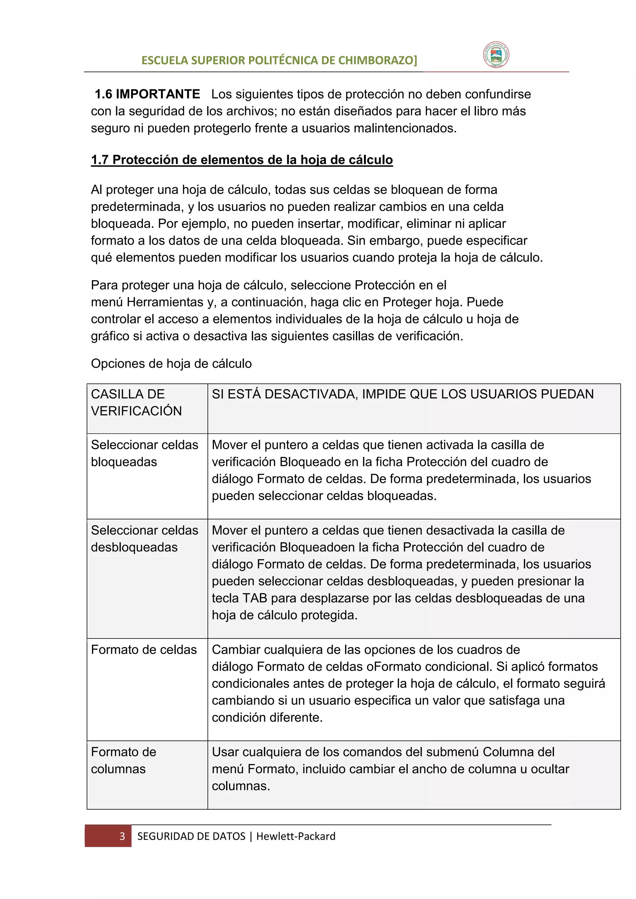 ESCUELA SUPERIOR POLITÉCNICA DE CHIMBORAZO]
1.6 IMPORTANTE Los siguientes tipos de protección no deben confundirse
con la seguridad de los archivos; no están diseñados para hacer el libro más
seguro ni pueden protegerlo frente a usuarios malintencionados.
1.7 Protección de elementos de la hoja de cálculo
Al proteger una hoja de cálculo, todas sus celdas se bloquean de forma
predeterminada, y los usuarios no pueden realizar cambios en una celda
bloqueada. Por ejemplo, no pueden insertar, modificar, eliminar ni aplicar
formato a los datos de una celda bloqueada. Sin embargo, puede especificar
qué elementos pueden modificar los usuarios cuando proteja la hoja de cálculo.
Para proteger una hoja de cálculo, seleccione Protección en el
menú Herramientas y, a continuación, haga clic en Proteger hoja. Puede
controlar el acceso a elementos individuales de la hoja de cálculo u hoja de
gráfico si activa o desactiva las siguientes casillas de verificación.
Opciones de hoja de cálculo
CASILLA DE
VERIFICACIÓN

SI ESTÁ DESACTIVADA, IMPIDE QUE LOS USUARIOS PUEDAN

Seleccionar celdas
bloqueadas

Mover el puntero a celdas que tienen activada la casilla de
verificación Bloqueado en la ficha Protección del cuadro de
diálogo Formato de celdas. De forma predeterminada, los usuarios
pueden seleccionar celdas bloqueadas.

Seleccionar celdas
desbloqueadas

Mover el puntero a celdas que tienen desactivada la casilla de
verificación Bloqueadoen la ficha Protección del cuadro de
diálogo Formato de celdas. De forma predeterminada, los usuarios
pueden seleccionar celdas desbloqueadas, y pueden presionar la
tecla TAB para desplazarse por las celdas desbloqueadas de una
hoja de cálculo protegida.

Formato de celdas

Cambiar cualquiera de las opciones de los cuadros de
diálogo Formato de celdas oFormato condicional. Si aplicó formatos
condicionales antes de proteger la hoja de cálculo, el formato seguirá
cambiando si un usuario especifica un valor que satisfaga una
condición diferente.

Formato de
columnas

Usar cualquiera de los comandos del submenú Columna del
menú Formato, incluido cambiar el ancho de columna u ocultar
columnas.

3

SEGURIDAD DE DATOS | Hewlett-Packard

 