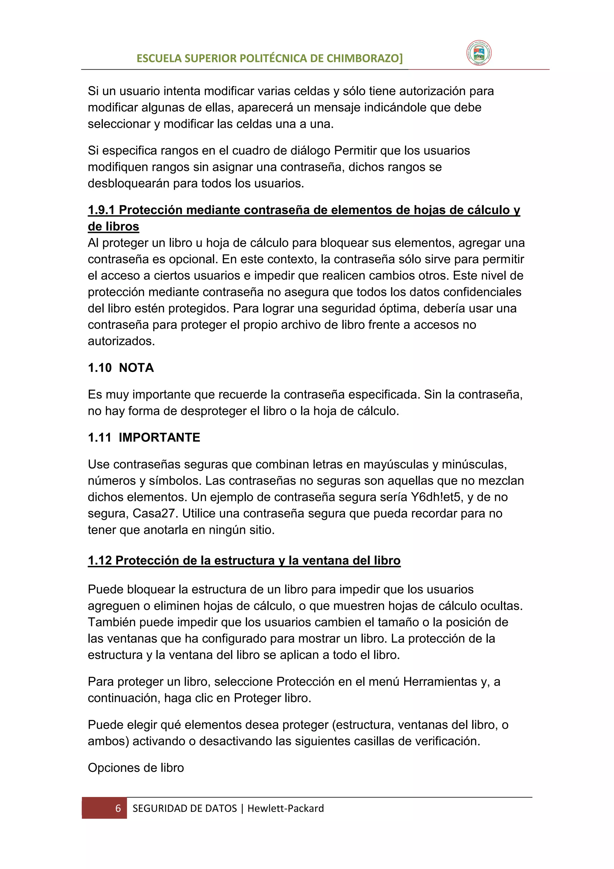 ESCUELA SUPERIOR POLITÉCNICA DE CHIMBORAZO]
Si un usuario intenta modificar varias celdas y sólo tiene autorización para
modificar algunas de ellas, aparecerá un mensaje indicándole que debe
seleccionar y modificar las celdas una a una.
Si especifica rangos en el cuadro de diálogo Permitir que los usuarios
modifiquen rangos sin asignar una contraseña, dichos rangos se
desbloquearán para todos los usuarios.
1.9.1 Protección mediante contraseña de elementos de hojas de cálculo y
de libros
Al proteger un libro u hoja de cálculo para bloquear sus elementos, agregar una
contraseña es opcional. En este contexto, la contraseña sólo sirve para permitir
el acceso a ciertos usuarios e impedir que realicen cambios otros. Este nivel de
protección mediante contraseña no asegura que todos los datos confidenciales
del libro estén protegidos. Para lograr una seguridad óptima, debería usar una
contraseña para proteger el propio archivo de libro frente a accesos no
autorizados.
1.10 NOTA
Es muy importante que recuerde la contraseña especificada. Sin la contraseña,
no hay forma de desproteger el libro o la hoja de cálculo.
1.11 IMPORTANTE
Use contraseñas seguras que combinan letras en mayúsculas y minúsculas,
números y símbolos. Las contraseñas no seguras son aquellas que no mezclan
dichos elementos. Un ejemplo de contraseña segura sería Y6dh!et5, y de no
segura, Casa27. Utilice una contraseña segura que pueda recordar para no
tener que anotarla en ningún sitio.
1.12 Protección de la estructura y la ventana del libro
Puede bloquear la estructura de un libro para impedir que los usuarios
agreguen o eliminen hojas de cálculo, o que muestren hojas de cálculo ocultas.
También puede impedir que los usuarios cambien el tamaño o la posición de
las ventanas que ha configurado para mostrar un libro. La protección de la
estructura y la ventana del libro se aplican a todo el libro.
Para proteger un libro, seleccione Protección en el menú Herramientas y, a
continuación, haga clic en Proteger libro.
Puede elegir qué elementos desea proteger (estructura, ventanas del libro, o
ambos) activando o desactivando las siguientes casillas de verificación.
Opciones de libro
6

SEGURIDAD DE DATOS | Hewlett-Packard

 