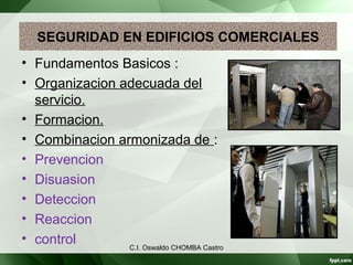 SEGURIDAD EN EDIFICIOS COMERCIALES
• Fundamentos Basicos :
• Organizacion adecuada del
servicio.
• Formacion.
• Combinacion armonizada de :
• Prevencion
• Disuasion
• Deteccion
• Reaccion
• control C.I. Oswaldo CHOMBA Castro
 