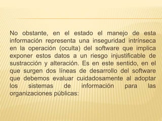 No obstante, en el estado el manejo de esta
información representa una inseguridad intrínseca
en la operación (oculta) del software que implica
exponer estos datos a un riesgo injustificable de
sustracción y alteración. Es en este sentido, en el
que surgen dos líneas de desarrollo del software
que debemos evaluar cuidadosamente al adoptar
los sistemas de información para las
organizaciones públicas:
 