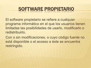 SOFTWARE PROPIETARIO
El software propietario se refiere a cualquier
programa informático en el que los usuarios tienen
limitadas las posibilidades de usarlo, modificarlo o
redistribuirlo.
Con o sin modificaciones, o cuyo código fuente no
está disponible o el acceso a éste se encuentra
restringido.
 