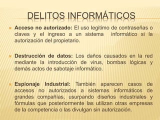 DELITOS INFORMÁTICOS
 Acceso no autorizado: El uso legitimo de contraseñas o
claves y el ingreso a un sistema informático si la
autorización del propietario.
 Destrucción de datos: Los daños causados en la red
mediante la introducción de virus, bombas lógicas y
demás actos de sabotaje informático.
 Espionaje Industrial: También aparecen casos de
accesos no autorizados a sistemas informáticos de
grandes compañías, usurpando diseños industriales y
fórmulas que posteriormente las utilizan otras empresas
de la competencia o las divulgan sin autorización.
 