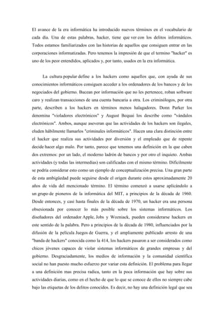 El avance de la era informática ha introducido nuevos términos en el vocabulario de
cada día. Una de estas palabras, hacker, tiene que ver con los delitos informáticos.
Todos estamos familiarizados con las historias de aquellos que consiguen entrar en las
corporaciones informatizadas. Pero tenemos la impresión de que el termino "hacker" es
uno de los peor entendidos, aplicados y, por tanto, usados en la era informática.


      La cultura popular define a los hackers como aquellos que, con ayuda de sus
conocimientos informáticos consiguen acceder a los ordenadores de los bancos y de los
negociados del gobierno. Bucean por información que no les pertenece, roban software
caro y realizan transacciones de una cuenta bancaria a otra. Los criminólogos, por otra
parte, describen a los hackers en términos menos halagadores. Donn Parker los
denomina "violadores electrónicos" y August Bequai los describe como "vándalos
electrónicos". Ambos, aunque aseveran que las actividades de los hackers son ilegales,
eluden hábilmente llamarlos "criminales informáticos". Hacen una clara distinción entre
el hacker que realiza sus actividades por diversión y el empleado que de repente
decide hacer algo malo. Por tanto, parece que tenemos una definición en la que caben
dos extremos: por un lado, el moderno ladrón de bancos y por otro el inquieto. Ambas
actividades (y todas las intermedias) son calificadas con el mismo término. Difícilmente
se podría considerar esto como un ejemplo de conceptualización precisa. Una gran parte
de esta ambigüedad puede seguirse desde el origen durante estos aproximadamente 20
años de vida del mencionado término. El término comenzó a usarse aplicándolo a
un grupo de pioneros de la informática del MIT, a principios de la década de 1960.
Desde entonces, y casi hasta finales de la década de 1970, un hacker era una persona
obsesionada por conocer lo más posible sobre los sistemas informáticos. Los
diseñadores del ordenador Apple, Jobs y Wozniack, pueden considerarse hackers en
este sentido de la palabra. Pero a principios de la década de 1980, influenciados por la
difusión de la película Juegos de Guerra, y el ampliamente publicado arresto de una
"banda de hackers" conocida como la 414, los hackers pasaron a ser considerados como
chicos jóvenes capaces de violar sistemas informáticos de grandes empresas y del
gobierno. Desgraciadamente, los medios de información y la comunidad científica
social no han puesto mucho esfuerzo por variar esta definición. El problema para llegar
a una definición mas precisa radica, tanto en la poca información que hay sobre sus
actividades diarias, como en el hecho de que lo que se conoce de ellos no siempre cabe
bajo las etiquetas de los delitos conocidos. Es decir, no hay una definición legal que sea
 