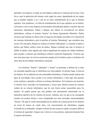 aplicable a los hackers, ni todas sus actividades conllevan la violación de las leyes. Esto
lleva a que la aplicación del término varié según los casos, dependiendo de los cargos
que se puedan imputar y no a raíz de un claro entendimiento de lo que el término
significa. Este problema, y la falta de entendimiento de lo que significa ser un hacker,
convierten a esta en una etiqueta excesivamente utilizada para aplicar a muchos tipos de
intrusiones informáticas. Parker y Bequai, dos lideres en el estudio de los delitos
informáticos, utilizan el termino "hacker" de formas ligeramente diferentes. Parker
reconoce que hacking no abarca todo el rango de actividades asociadas a la violación de
los sistemas informáticos, pero lo prefiere al termino "phreaking", que considera muy
oscuro. Por otra parte, Bequai no rechaza el termino "phreaking" y a menudo lo aplica a
hechos que Parker califica como de hacker. Bequai confunde aun más el término al
definir al hacker como alguien que utiliza ilegalmente las tarjetas de crédito telefónico
para acceder a sistemas que distribuyen software comercial ilegalmente. Veremos que
esto tiene poco que ver con las actuaciones propias de los hackers, pero es ilustrativa de
otros tipos de actividades informáticas inusuales.


      Los términos, "hacker", "phreaker" y "pirata" se presentan y definen tal y como
los entienden aquellos que se identifican con estos papeles. En primer lugar, el área de
los hackers. En la tradición de esta comunidad informática, el hacker puede realizar dos
tipos de actividades: bien acceder a un sistema informático, o bien algo más general,
como explorar y aprender a utilizar un sistema informático. En la primera con notación,
el término lleva asociados las herramientas y trucos para obtener cuentas de usuarios
validos de un sistema informático, que de otra forma serian inaccesibles para los
hackers. Se podría pensar que esta palabra esta íntimamente relacionada con la
naturaleza repetitiva de los intentos de acceso. Además, una vez que se ha conseguido
acceder, las cuentas ilícitas a veces compartidas con otros asociados, denominándolas
"frescas". He aquí la visión estereotipada de los medios de comunicación de los hackers
un joven de menos de veinte años, con conocimientos de informática, pegado
al teclado de su ordenador, siempre en busca de una cuenta no usada o un punto débil en
el sistema de seguridad. Aunque esta visión no es muy precisa, representa bastante bien
el aspecto del término.
 