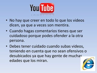 No hay que creer en todo lo que los videos dicen, ya que a veces son mentira. Cuando hagas comentarios tienes que ser cuidadoso porque podes ofender a la otra persona. Debes tener cuidado cuando subas videos, teniendo en cuenta que no sean ofensivos o desubicados ya que hay gente de muchas edades que los miran. 