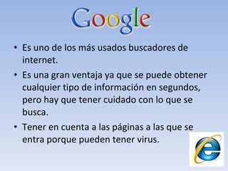 Es uno de los más usados buscadores de internet. Es una gran ventaja ya que se puede obtener cualquier tipo de información en segundos, pero hay que tener cuidado con lo que se busca. Tener en cuenta a las páginas a las que se entra porque pueden tener virus. 