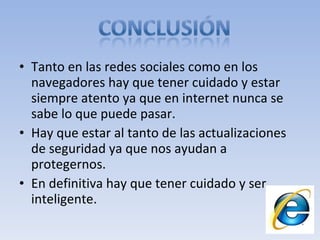 Tanto en las redes sociales como en los navegadores hay que tener cuidado y estar siempre atento ya que en internet nunca se sabe lo que puede pasar. Hay que estar al tanto de las actualizaciones de seguridad ya que nos ayudan a protegernos. En definitiva hay que tener cuidado y ser inteligente.  