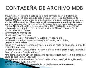 Brevemente me refiero a esta opción para centrarnos en el Sistema de 
Cuentas que es el propósito de este articulo. El método Contraseña de 
Archivo MDB es simple y consiste en habilitar una contraseña para abrir un 
archivo MDB especifico. El método es el adecuado para una base de datos 
que esté compartida entre un pequeño grupo de usuarios o sobre un sólo 
equipo. No es aplicable si quiere replicar la BD o pretende implantar un 
sistema de seguridad en red. Si desea abrir una BD con contraseña de 
archivo siga este código: 
Dim wrkJet As Workspace 
Dim dbsM97 As Database 
Set wrkJet = CreateWorkspace("", "admin", "", dbUseJet) 
Set dbsM97 = wrkJet.OpenDatabase("miBD.mdb", True, False, 
";PWD=miContraseña") 
Tenga en cuenta este código porque en ninguna parte de la ayuda en línea lo 
encuentra tan claro. 
En caso de usar el DataControl, hacerlo de esta forma, (dato de Jose Ramon): 
Data1.Connect = ";pwd=MiClave" 
Para compactar una BD con contraseña pueden seguir este ejemplo particular 
(dato de Jose Ramon Laperal): 
DBEngine.CompactDatabase "MiBase", "MiBaseCompacta", dbLangGeneral, _ 
dbVersion30, ";pwd=MiClave" 
El exito de la intrucción depende de los parámetros suministrados. 

