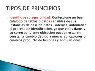 Identifique su sensibilidad: Confeccione un buen 
catálogo de tablas o datos sensibles de sus 
instancias de base de datos. Además, automatice 
el proceso de identificación, ya que estos datos y 
su correspondiente ubicación pueden estar en 
constante cambio debido a nuevas aplicaciones o 
cambios producto de fusiones y adquisiciones. 
 