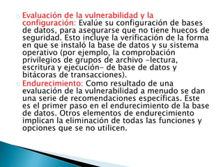 Evaluación de la vulnerabilidad y la 
configuración: Evalúe su configuración de bases 
de datos, para asegurarse que no tiene huecos de 
seguridad. Esto incluye la verificación de la forma 
en que se instaló la base de datos y su sistema 
operativo (por ejemplo, la comprobación 
privilegios de grupos de archivo -lectura, 
escritura y ejecución- de base de datos y 
bitácoras de transacciones). 
Endurecimiento: Como resultado de una 
evaluación de la vulnerabilidad a menudo se dan 
una serie de recomendaciones específicas. Este 
es el primer paso en el endurecimiento de la base 
de datos. Otros elementos de endurecimiento 
implican la eliminación de todas las funciones y 
opciones que se no utilicen. 
 