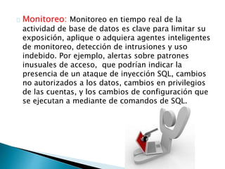 Monitoreo: Monitoreo en tiempo real de la 
actividad de base de datos es clave para limitar su 
exposición, aplique o adquiera agentes inteligentes 
de monitoreo, detección de intrusiones y uso 
indebido. Por ejemplo, alertas sobre patrones 
inusuales de acceso, que podrían indicar la 
presencia de un ataque de inyección SQL, cambios 
no autorizados a los datos, cambios en privilegios 
de las cuentas, y los cambios de configuración que 
se ejecutan a mediante de comandos de SQL. 
 