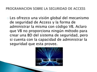 Les ofrezco una visión global del mecanismo 
de seguridad de Access y la forma de 
administrar la misma con código VB. Aclaro 
que VB no proporciona ningún método para 
crear una BD del sistema de seguridad, pero 
si cuenta con la capacidad de administrar la 
seguridad que esta provee. 
 