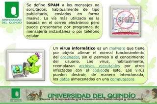 Se define SPAM a los mensajes no
solicitados, habitualmente de tipo
publicitario, enviados en forma
masiva. La vía más utilizada es la
basada en el correo electrónico pero
puede presentarse por programas de
mensajería instantánea o por teléfono
celular.
Un virus informático es un malware que tiene
por objeto alterar el normal funcionamiento
del ordenador, sin el permiso o el conocimiento
del usuario. Los virus, habitualmente,
reemplazan archivos ejecutables por otros
infectados con el códigode este. Los virus
pueden destruir, de manera intencionada,
los datos almacenados en una computadora
 