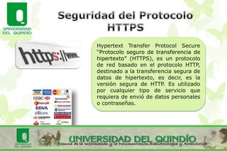 Hypertext Transfer Protocol Secure
“Protocolo seguro de transferencia de
hipertexto” (HTTPS), es un protocolo
de red basado en el protocolo HTTP,
destinado a la transferencia segura de
datos de hipertexto, es decir, es la
versión segura de HTTP. Es utilizado
por cualquier tipo de servicio que
requiera de envió de datos personales
o contraseñas.
 