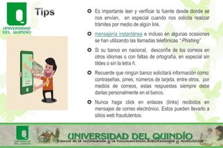  Es importante leer y verificar la fuente desde donde se
nos envían, en especial cuando nos solicita realizar
trámites por medio de algún link.
 mensajería instantánea e incluso en algunas ocasiones
se han utilizando las llamadas telefónicas “ Phishing”
 Si su banco en nacional, desconfíe de los correos en
otros idiomas o con faltas de ortografía, en especial sin
tildes o sin la letra ñ.
 Recuerde que ningún banco solicitará información como:
contraseñas, pines, números de tarjeta, entre otros, por
medios de correos, estas respuestas siempre debe
darlas personalmente en el banco.
 Nunca haga click en enlaces (links) recibidos en
mensajes de correo electrónico. Estos pueden llevarlo a
sitios web fraudulentos.
 