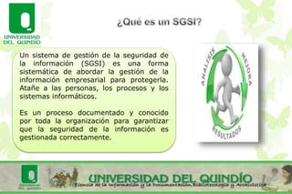 Un sistema de gestión de la seguridad de
la información (SGSI) es una forma
sistemática de abordar la gestión de la
información empresarial para protegerla.
Atañe a las personas, los procesos y los
sistemas informáticos.
Es un proceso documentado y conocido
por toda la organización para garantizar
que la seguridad de la información es
gestionada correctamente.
 