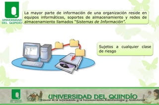La mayor parte de información de una organización reside en
equipos informáticos, soportes de almacenamiento y redes de
almacenamiento llamados “Sistemas de Información”.
Sujetos a cualquier clase
de riesgo
 