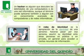 Un hacker es alguien que descubre las
debilidades de una computadora o de
una red informática, aunque el término
puede aplicarse también a alguien con
un conocimiento avanzado de
computadoras y de redes informáticas.
El robo de identidad es la
apropiación de la identidad de una
persona: hacerse pasar por esa
persona, asumir su identidad ante
otras personas en público o en
privado, en general para acceder a
ciertos recursos de información.
 